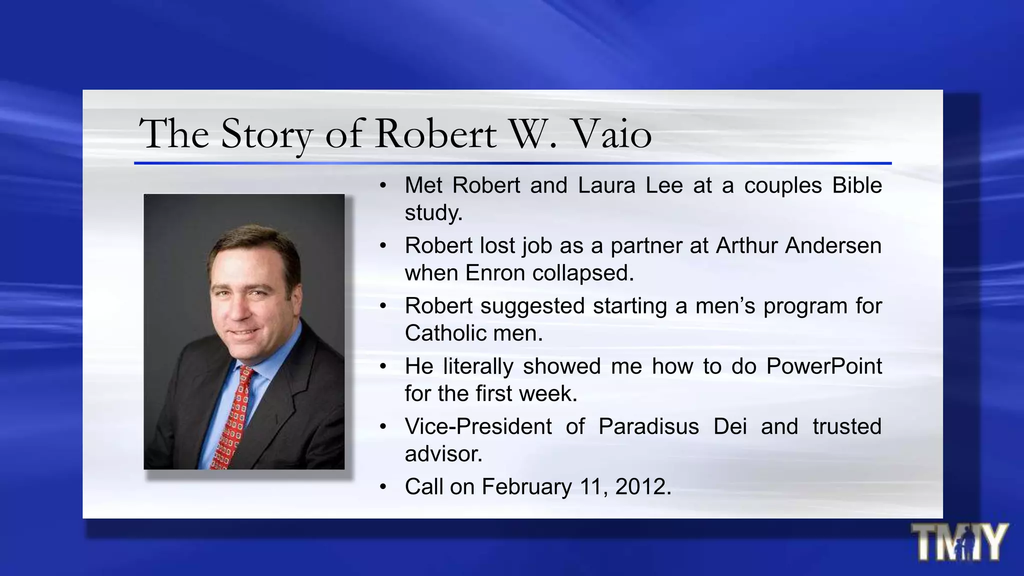 The Story of Robert W. Vaio
• Met Robert and Laura Lee at a couples Bible
study.
• Robert lost job as a partner at Arthur Andersen
when Enron collapsed.
• Robert suggested starting a men‟s program for
Catholic men.
• He literally showed me how to do PowerPoint
for the first week.
• Vice-President of Paradisus Dei and trusted
advisor.
• Call on February 11, 2012.
 