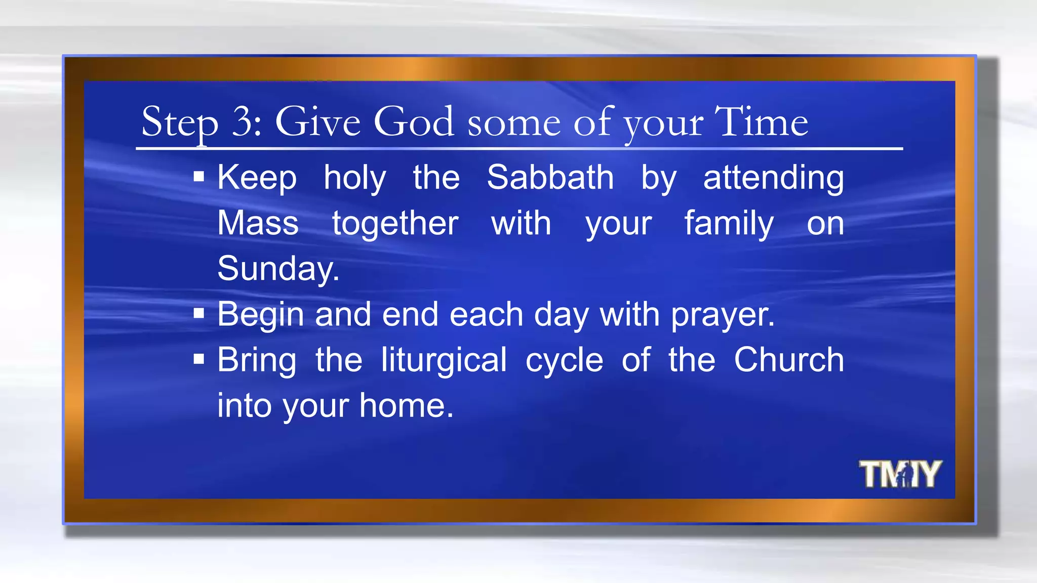  Keep holy the Sabbath by attending
Mass together with your family on
Sunday.
 Begin and end each day with prayer.
 Bring the liturgical cycle of the Church
into your home.
Step 3: Give God some of your Time
 
