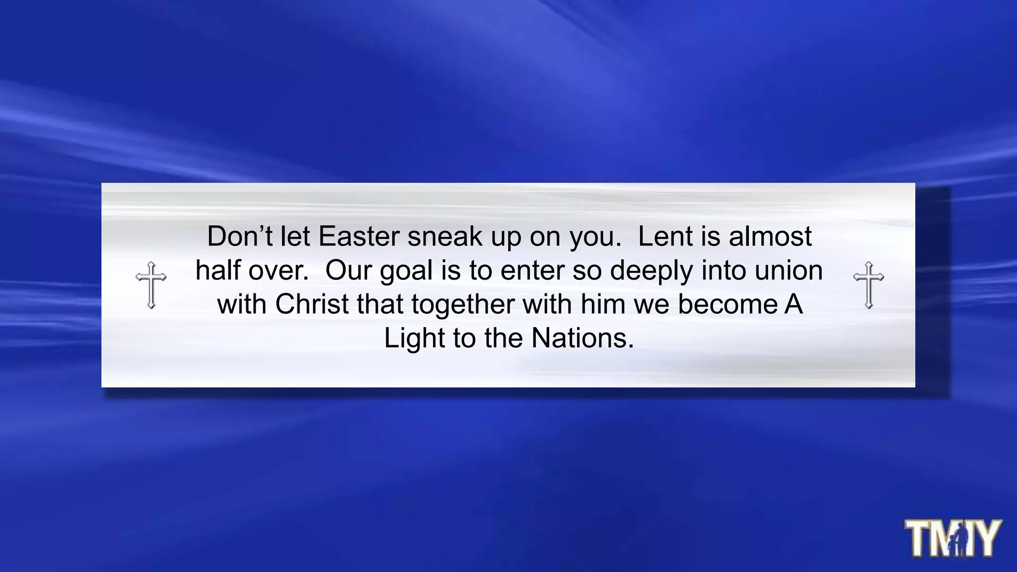 Don‟t let Easter sneak up on you. Lent is almost
half over. Our goal is to enter so deeply into union
with Christ that together with him we become A
Light to the Nations.
 