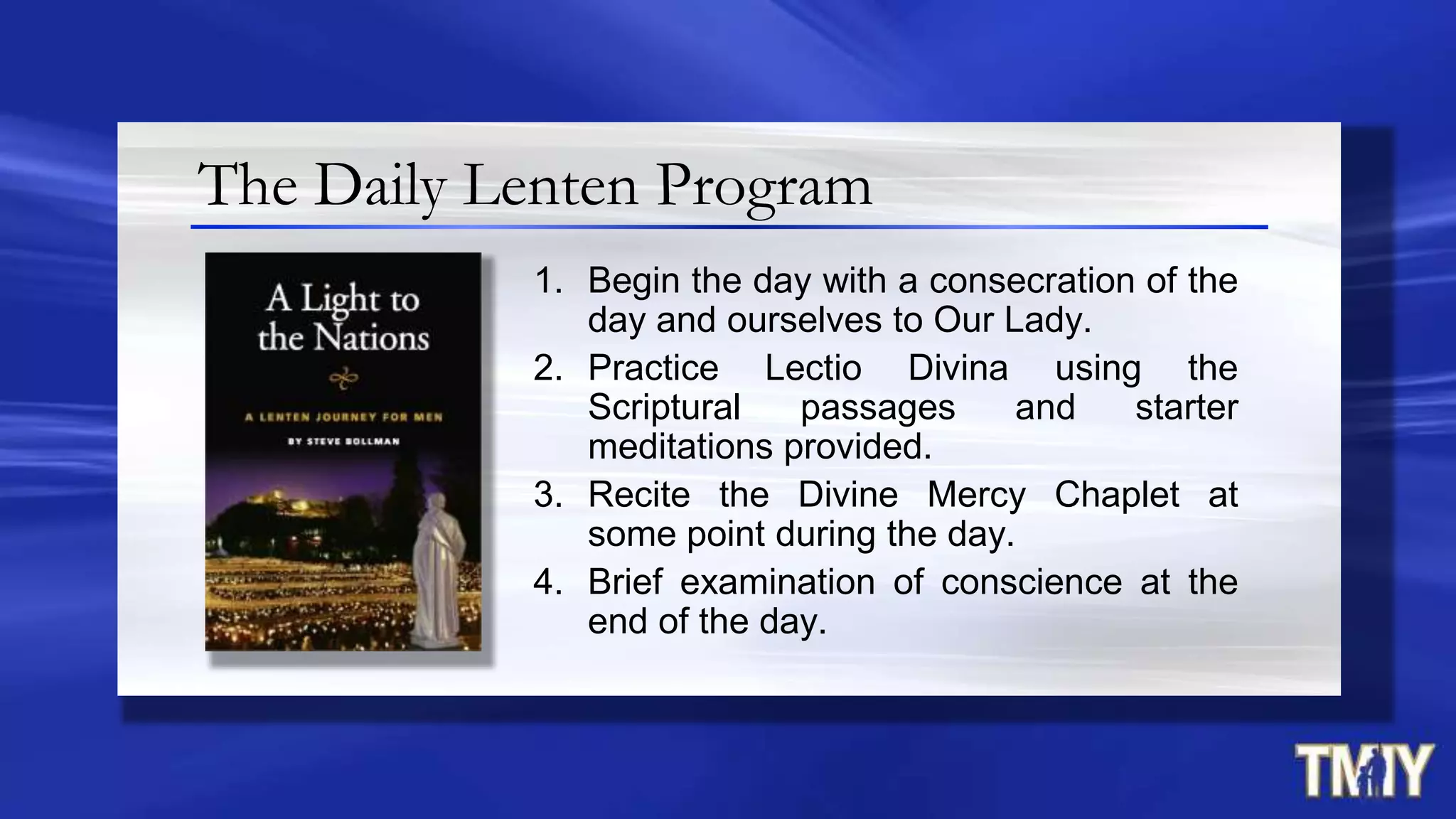 The Daily Lenten Program
1. Begin the day with a consecration of the
day and ourselves to Our Lady.
2. Practice Lectio Divina using the
Scriptural passages and starter
meditations provided.
3. Recite the Divine Mercy Chaplet at
some point during the day.
4. Brief examination of conscience at the
end of the day.
 
