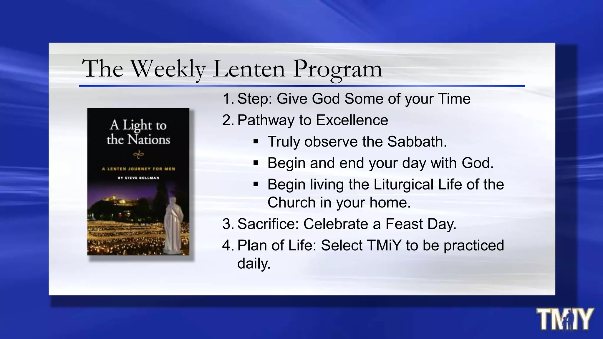 The Weekly Lenten Program
1. Step: Give God Some of your Time
2. Pathway to Excellence
 Truly observe the Sabbath.
 Begin and end your day with God.
 Begin living the Liturgical Life of the
Church in your home.
3. Sacrifice: Celebrate a Feast Day.
4. Plan of Life: Select TMiY to be practiced
daily.
 
