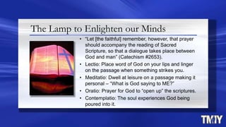 The Lamp to Enlighten our Minds
• “Let [the faithful] remember, however, that prayer
should accompany the reading of Sacred
Scripture, so that a dialogue takes place between
God and man” (Catechism #2653).
• Lectio: Place word of God on your lips and linger
on the passage when something strikes you.
• Meditatio: Dwell at leisure on a passage making it
personal – “What is God saying to ME?”
• Oratio: Prayer for God to “open up” the scriptures.
• Contemplatio: The soul experiences God being
poured into it.
 