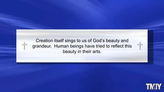 Creation itself sings to us of God‟s beauty and
grandeur. Human beings have tried to reflect this
beauty in their arts.
 