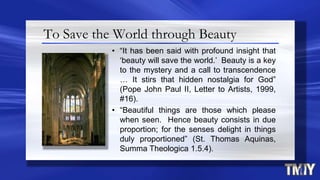 To Save the World through Beauty
• “It has been said with profound insight that
„beauty will save the world.‟ Beauty is a key
to the mystery and a call to transcendence
… It stirs that hidden nostalgia for God”
(Pope John Paul II, Letter to Artists, 1999,
#16).
• “Beautiful things are those which please
when seen. Hence beauty consists in due
proportion; for the senses delight in things
duly proportioned” (St. Thomas Aquinas,
Summa Theologica 1.5.4).
 