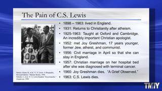 The Pain of C.S. Lewis
• 1898 – 1963: lived in England.
• 1931: Returns to Christianity after atheism.
• 1925-1963: Taught at Oxford and Cambridge.
An incredibly important Christian apologist.
• 1952: met Joy Greshman, 17 years younger,
former Jew, atheist, and communist.
• 1956: Civil marriage in April so that she can
stay in England.
• 1957: Christian marriage on her hospital bed
after she was diagnosed with terminal cancer.
• 1960: Joy Greshman dies. “A Grief Observed.”
• 1963: C.S. Lewis dies.
Source: Green, R., et al, “C. S. Lewis: A Biography,
Revised Edition,” Mariner Books, 1994.
Schultz, J., et al, “C. S. Lewis Readers’ Encyclopedia,”
Zondervan, 1998.
 