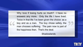 Why love if losing hurts so much? I have no
answers any more. Only the life I have lived.
Twice in that life I‟ve been given the choice: as a
boy and as a man. The boy chose safety, the
man chooses suffering. The pain now is part of
the happiness then. That‟s the deal.
Shadowlands
 