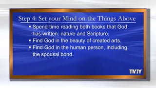  Spend time reading both books that God
has written: nature and Scripture.
 Find God in the beauty of created arts.
 Find God in the human person, including
the spousal bond.
Step 4: Set your Mind on the Things Above
 