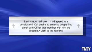 Lent is now half over! It will speed to a
conclusion! Our goal is to enter so deeply into
union with Christ that together with him we
become A Light to the Nations.
 
