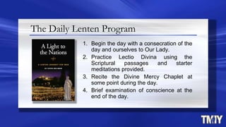 The Daily Lenten Program
1. Begin the day with a consecration of the
day and ourselves to Our Lady.
2. Practice Lectio Divina using the
Scriptural passages and starter
meditations provided.
3. Recite the Divine Mercy Chaplet at
some point during the day.
4. Brief examination of conscience at the
end of the day.
 