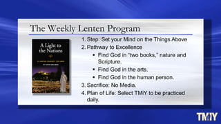 The Weekly Lenten Program
1. Step: Set your Mind on the Things Above
2. Pathway to Excellence
 Find God in “two books,” nature and
Scripture.
 Find God in the arts.
 Find God in the human person.
3. Sacrifice: No Media.
4. Plan of Life: Select TMiY to be practiced
daily.
 