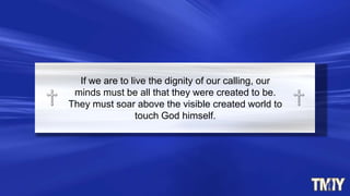If we are to live the dignity of our calling, our
minds must be all that they were created to be.
They must soar above the visible created world to
touch God himself.
 