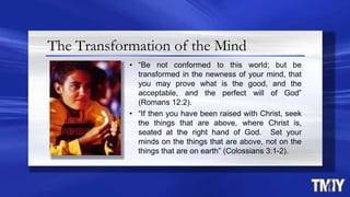 The Transformation of the Mind
• “Be not conformed to this world; but be
transformed in the newness of your mind, that
you may prove what is the good, and the
acceptable, and the perfect will of God”
(Romans 12:2).
• “If then you have been raised with Christ, seek
the things that are above, where Christ is,
seated at the right hand of God. Set your
minds on the things that are above, not on the
things that are on earth” (Colossians 3:1-2).
 