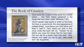 The Book of Creation
• “Ever since the creation of the world his invisible
nature … has been clearly perceived in the
things that have been made” (Romans 1:20).
• “Some people read books in order to find God.
Yet there is a great book, the very appearance of
created things. Look above you; look below you!
Note it; read it! God, whom you wish to find,
never wrote that book with ink. Instead, He set
before your eyes the things that He had made.
Can you ask for a louder voice than that? Why,
heaven and earth cry out to you: „God made
me!‟” (St. Augustine).
Source: St. Augustine, Sermon Mai 126.6, quoted in
“The Essential Augustine,” edited by Bourke, V.,
Hackett Publishing Company, 1974, p. 123.
 