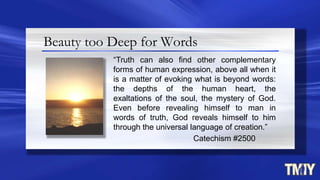 Beauty too Deep for Words
“Truth can also find other complementary
forms of human expression, above all when it
is a matter of evoking what is beyond words:
the depths of the human heart, the
exaltations of the soul, the mystery of God.
Even before revealing himself to man in
words of truth, God reveals himself to him
through the universal language of creation.”
Catechism #2500
 