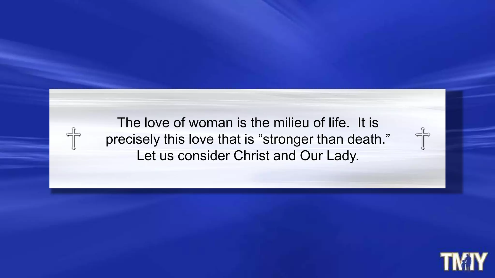 The love of woman is the milieu of life. It is
precisely this love that is “stronger than death.”
Let us consider Christ and Our Lady.
 
