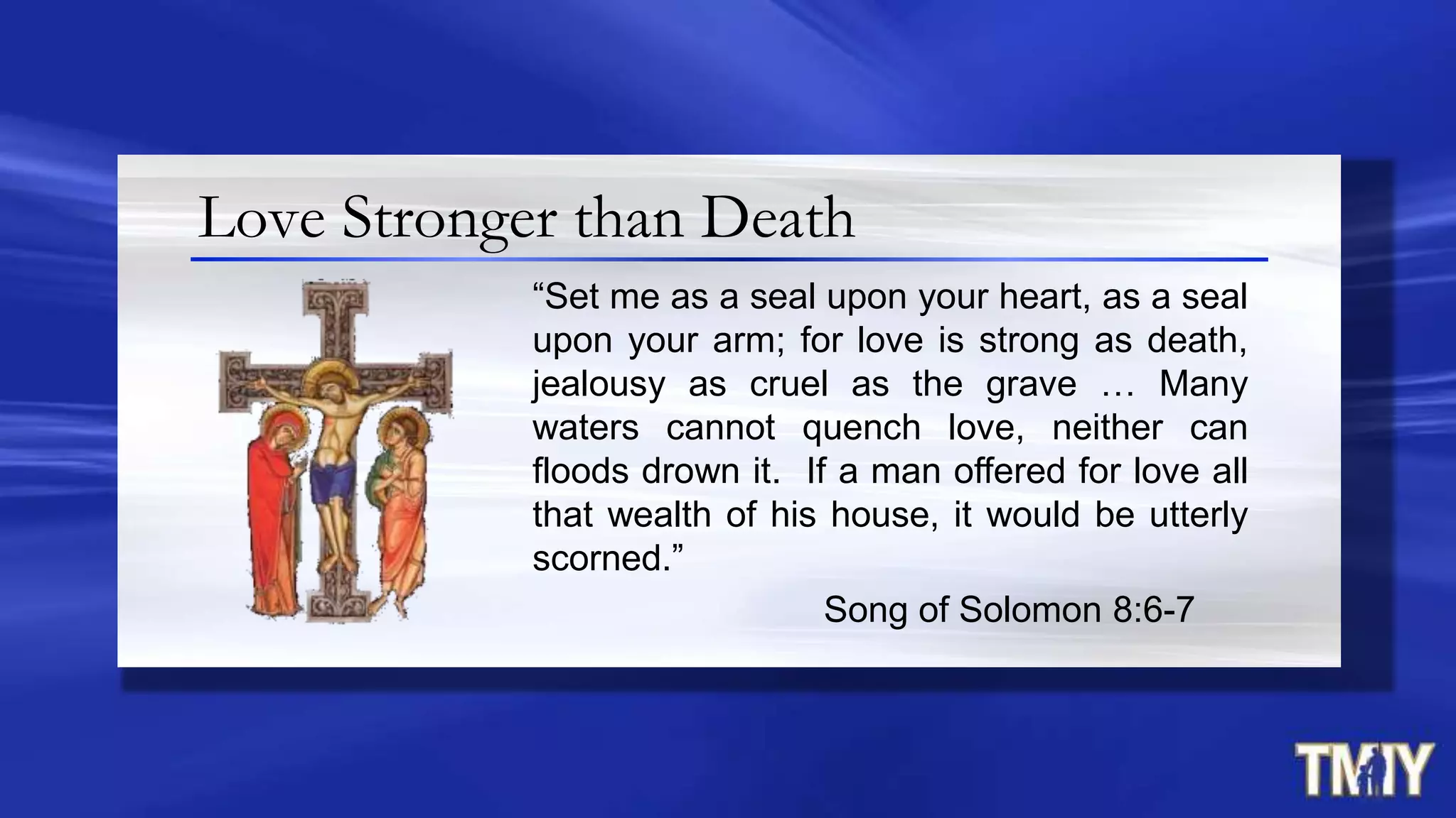 Love Stronger than Death
“Set me as a seal upon your heart, as a seal
upon your arm; for love is strong as death,
jealousy as cruel as the grave … Many
waters cannot quench love, neither can
floods drown it. If a man offered for love all
that wealth of his house, it would be utterly
scorned.”
Song of Solomon 8:6-7
 