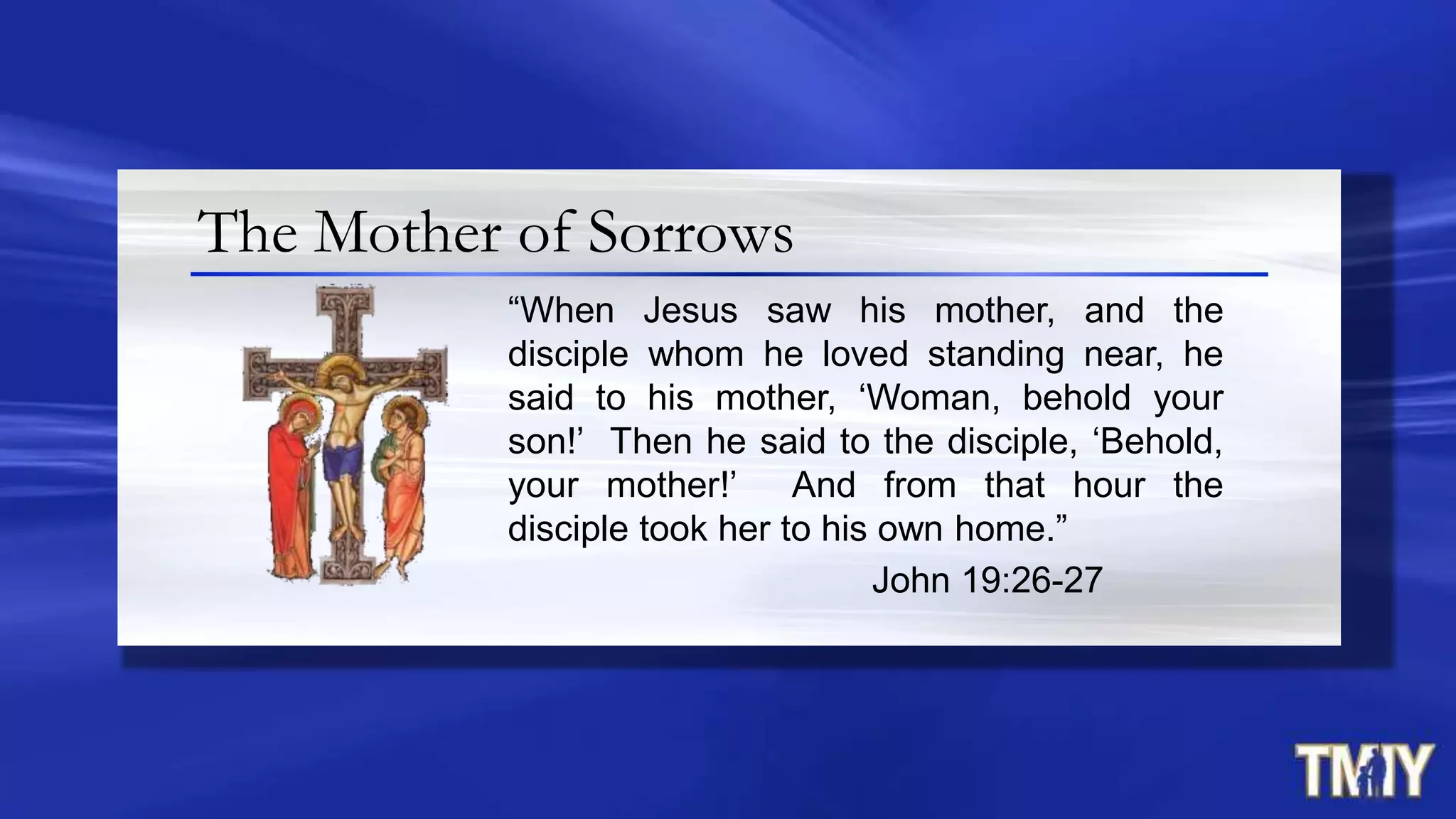 The Mother of Sorrows
“When Jesus saw his mother, and the
disciple whom he loved standing near, he
said to his mother, „Woman, behold your
son!‟ Then he said to the disciple, „Behold,
your mother!‟ And from that hour the
disciple took her to his own home.”
John 19:26-27
 