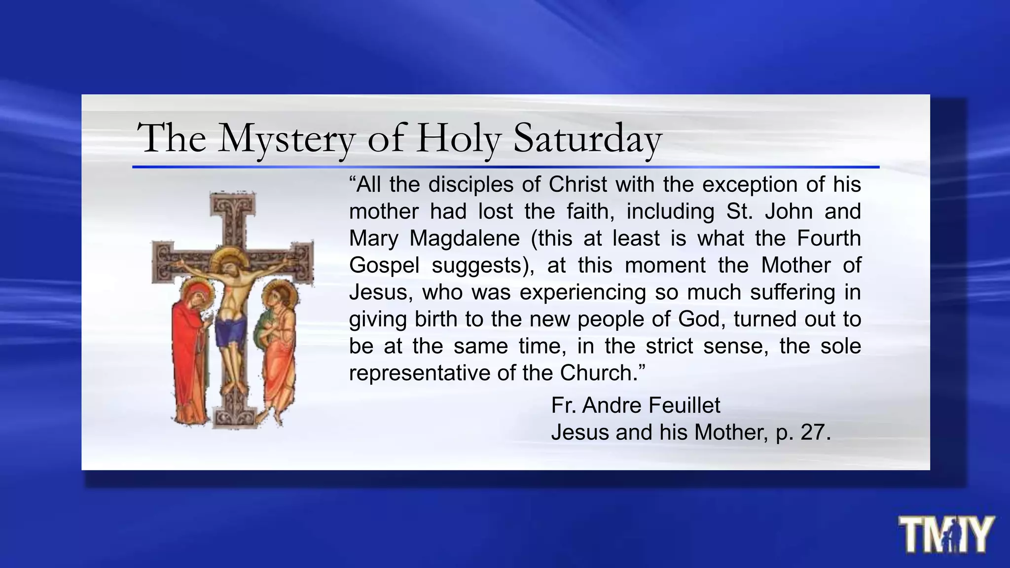The Mystery of Holy Saturday
“All the disciples of Christ with the exception of his
mother had lost the faith, including St. John and
Mary Magdalene (this at least is what the Fourth
Gospel suggests), at this moment the Mother of
Jesus, who was experiencing so much suffering in
giving birth to the new people of God, turned out to
be at the same time, in the strict sense, the sole
representative of the Church.”
Fr. Andre Feuillet
Jesus and his Mother, p. 27.
 