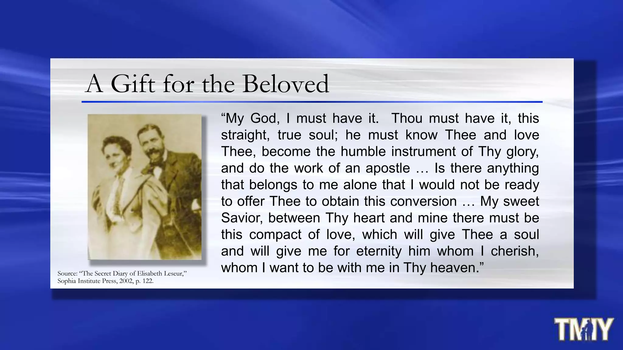 A Gift for the Beloved
“My God, I must have it. Thou must have it, this
straight, true soul; he must know Thee and love
Thee, become the humble instrument of Thy glory,
and do the work of an apostle … Is there anything
that belongs to me alone that I would not be ready
to offer Thee to obtain this conversion … My sweet
Savior, between Thy heart and mine there must be
this compact of love, which will give Thee a soul
and will give me for eternity him whom I cherish,
whom I want to be with me in Thy heaven.”Source: “The Secret Diary of Elisabeth Leseur,”
Sophia Institute Press, 2002, p. 122.
 