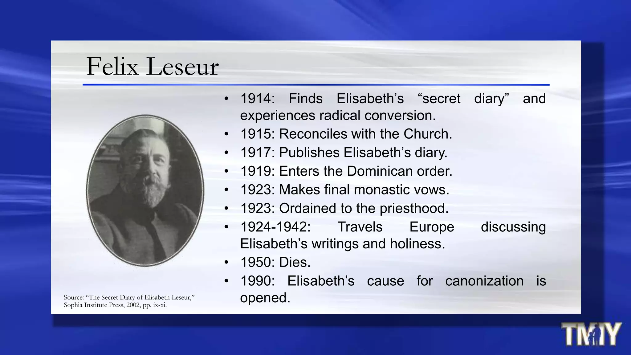 Felix Leseur
• 1914: Finds Elisabeth‟s “secret diary” and
experiences radical conversion.
• 1915: Reconciles with the Church.
• 1917: Publishes Elisabeth‟s diary.
• 1919: Enters the Dominican order.
• 1923: Makes final monastic vows.
• 1923: Ordained to the priesthood.
• 1924-1942: Travels Europe discussing
Elisabeth‟s writings and holiness.
• 1950: Dies.
• 1990: Elisabeth‟s cause for canonization is
opened.Source: “The Secret Diary of Elisabeth Leseur,”
Sophia Institute Press, 2002, pp. ix-xi.
 