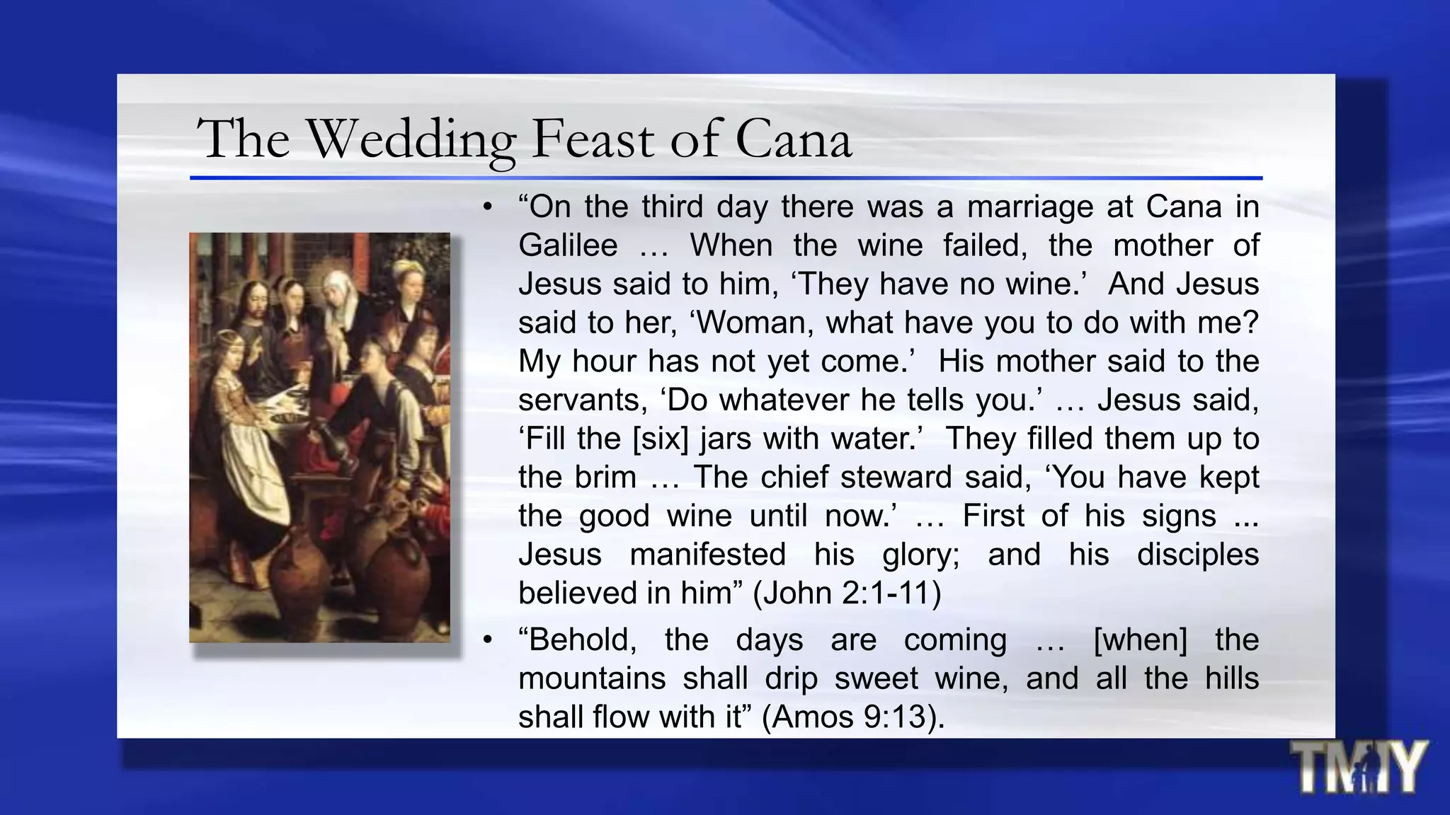 The Wedding Feast of Cana
• “On the third day there was a marriage at Cana in
Galilee … When the wine failed, the mother of
Jesus said to him, „They have no wine.‟ And Jesus
said to her, „Woman, what have you to do with me?
My hour has not yet come.‟ His mother said to the
servants, „Do whatever he tells you.‟ … Jesus said,
„Fill the [six] jars with water.‟ They filled them up to
the brim … The chief steward said, „You have kept
the good wine until now.‟ … First of his signs ...
Jesus manifested his glory; and his disciples
believed in him” (John 2:1-11)
• “Behold, the days are coming … [when] the
mountains shall drip sweet wine, and all the hills
shall flow with it” (Amos 9:13).
 