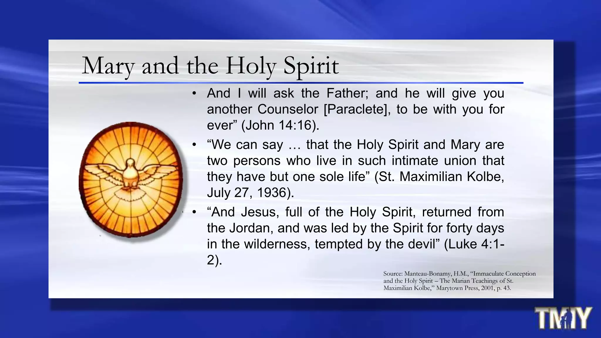 Mary and the Holy Spirit
• And I will ask the Father; and he will give you
another Counselor [Paraclete], to be with you for
ever” (John 14:16).
• “We can say … that the Holy Spirit and Mary are
two persons who live in such intimate union that
they have but one sole life” (St. Maximilian Kolbe,
July 27, 1936).
• “And Jesus, full of the Holy Spirit, returned from
the Jordan, and was led by the Spirit for forty days
in the wilderness, tempted by the devil” (Luke 4:1-
2).
Source: Manteau-Bonamy, H.M., “Immaculate Conception
and the Holy Spirit – The Marian Teachings of St.
Maximilian Kolbe,” Marytown Press, 2001, p. 43.
 