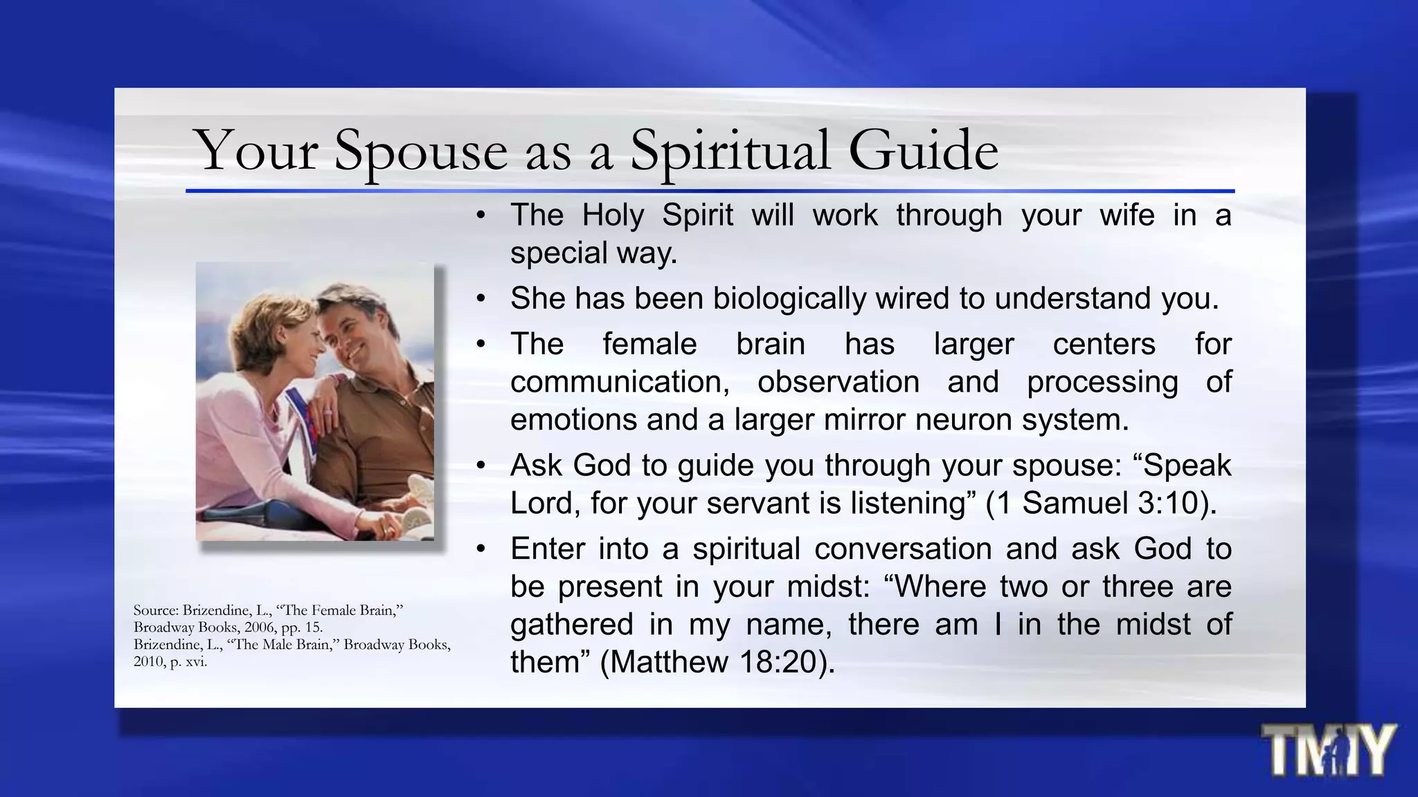 Your Spouse as a Spiritual Guide
• The Holy Spirit will work through your wife in a
special way.
• She has been biologically wired to understand you.
• The female brain has larger centers for
communication, observation and processing of
emotions and a larger mirror neuron system.
• Ask God to guide you through your spouse: “Speak
Lord, for your servant is listening” (1 Samuel 3:10).
• Enter into a spiritual conversation and ask God to
be present in your midst: “Where two or three are
gathered in my name, there am I in the midst of
them” (Matthew 18:20).
Source: Brizendine, L., “The Female Brain,”
Broadway Books, 2006, pp. 15.
Brizendine, L., “The Male Brain,” Broadway Books,
2010, p. xvi.
 