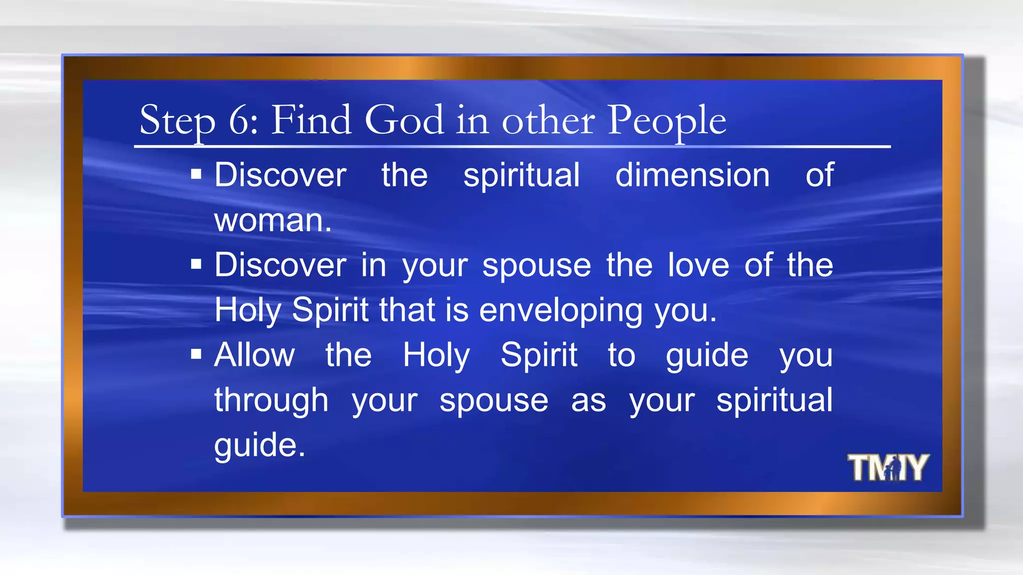  Discover the spiritual dimension of
woman.
 Discover in your spouse the love of the
Holy Spirit that is enveloping you.
 Allow the Holy Spirit to guide you
through your spouse as your spiritual
guide.
Step 6: Find God in other People
 