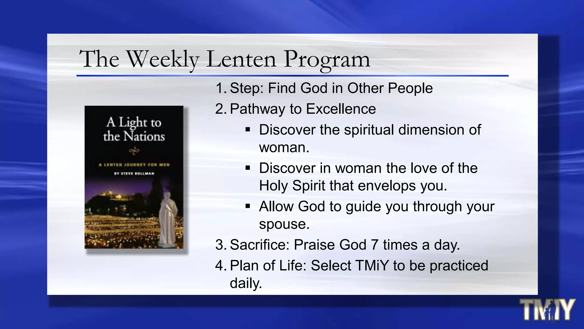 The Weekly Lenten Program
1. Step: Find God in Other People
2. Pathway to Excellence
 Discover the spiritual dimension of
woman.
 Discover in woman the love of the
Holy Spirit that envelops you.
 Allow God to guide you through your
spouse.
3. Sacrifice: Praise God 7 times a day.
4. Plan of Life: Select TMiY to be practiced
daily.
 