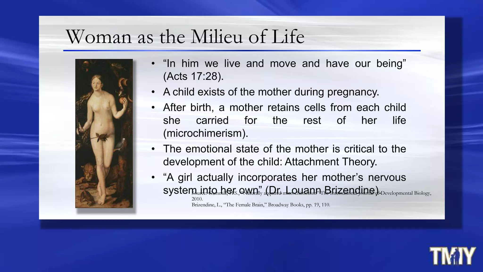 Woman as the Milieu of Life
• “In him we live and move and have our being”
(Acts 17:28).
• A child exists of the mother during pregnancy.
• After birth, a mother retains cells from each child
she carried for the rest of her life
(microchimerism).
• The emotional state of the mother is critical to the
development of the child: Attachment Theory.
• “A girl actually incorporates her mother‟s nervous
system into her own” (Dr. Louann Brizendine).Source: Gammill, H.S., “Naturally acquired microchimerism” The International Journal of Developmental Biology,
2010.
Brizendine, L., “The Female Brain,” Broadway Books, pp. 19, 110.
 