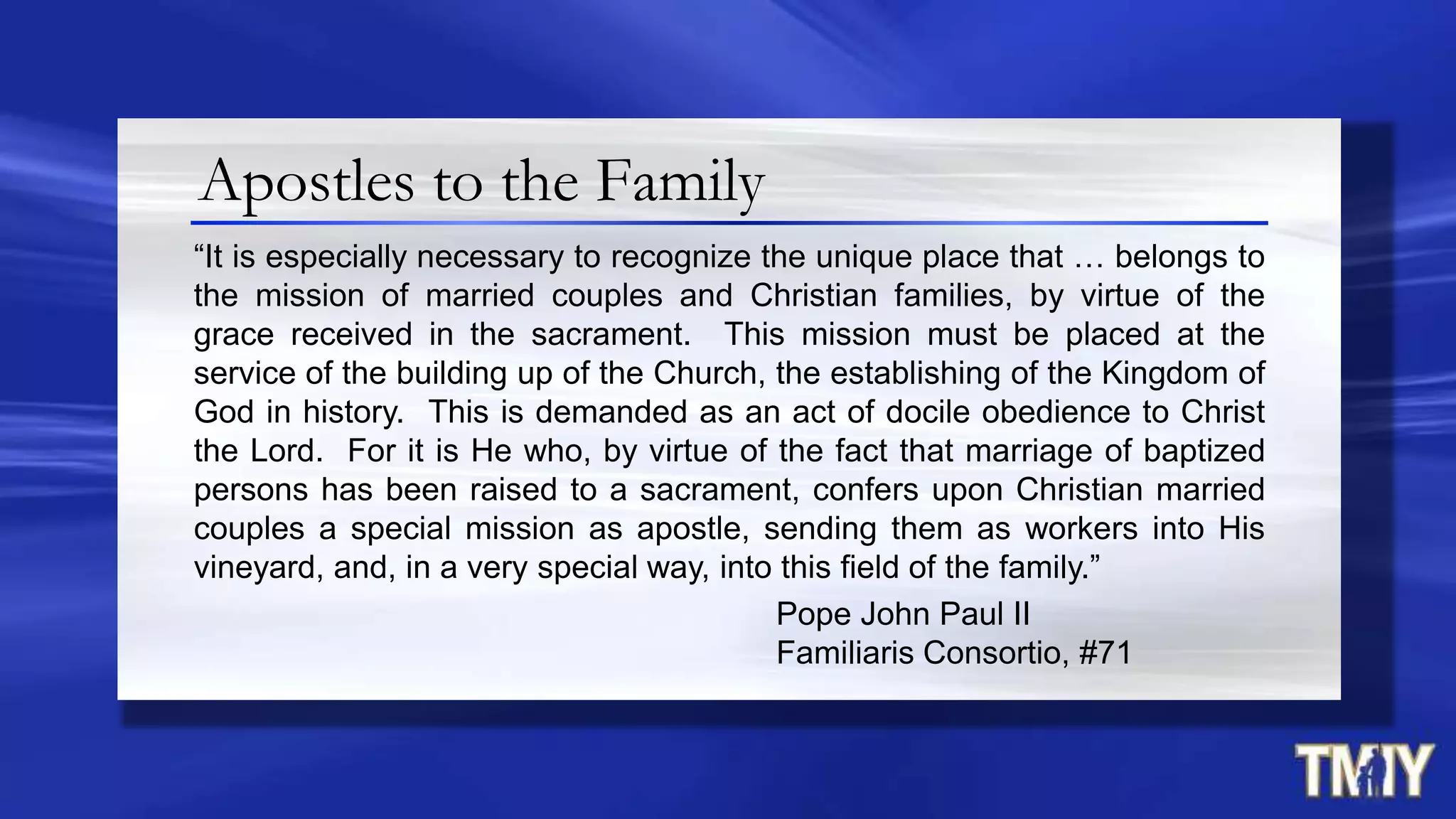 Apostles to the Family
“It is especially necessary to recognize the unique place that … belongs to
the mission of married couples and Christian families, by virtue of the
grace received in the sacrament. This mission must be placed at the
service of the building up of the Church, the establishing of the Kingdom of
God in history. This is demanded as an act of docile obedience to Christ
the Lord. For it is He who, by virtue of the fact that marriage of baptized
persons has been raised to a sacrament, confers upon Christian married
couples a special mission as apostle, sending them as workers into His
vineyard, and, in a very special way, into this field of the family.”
Pope John Paul II
Familiaris Consortio, #71
 