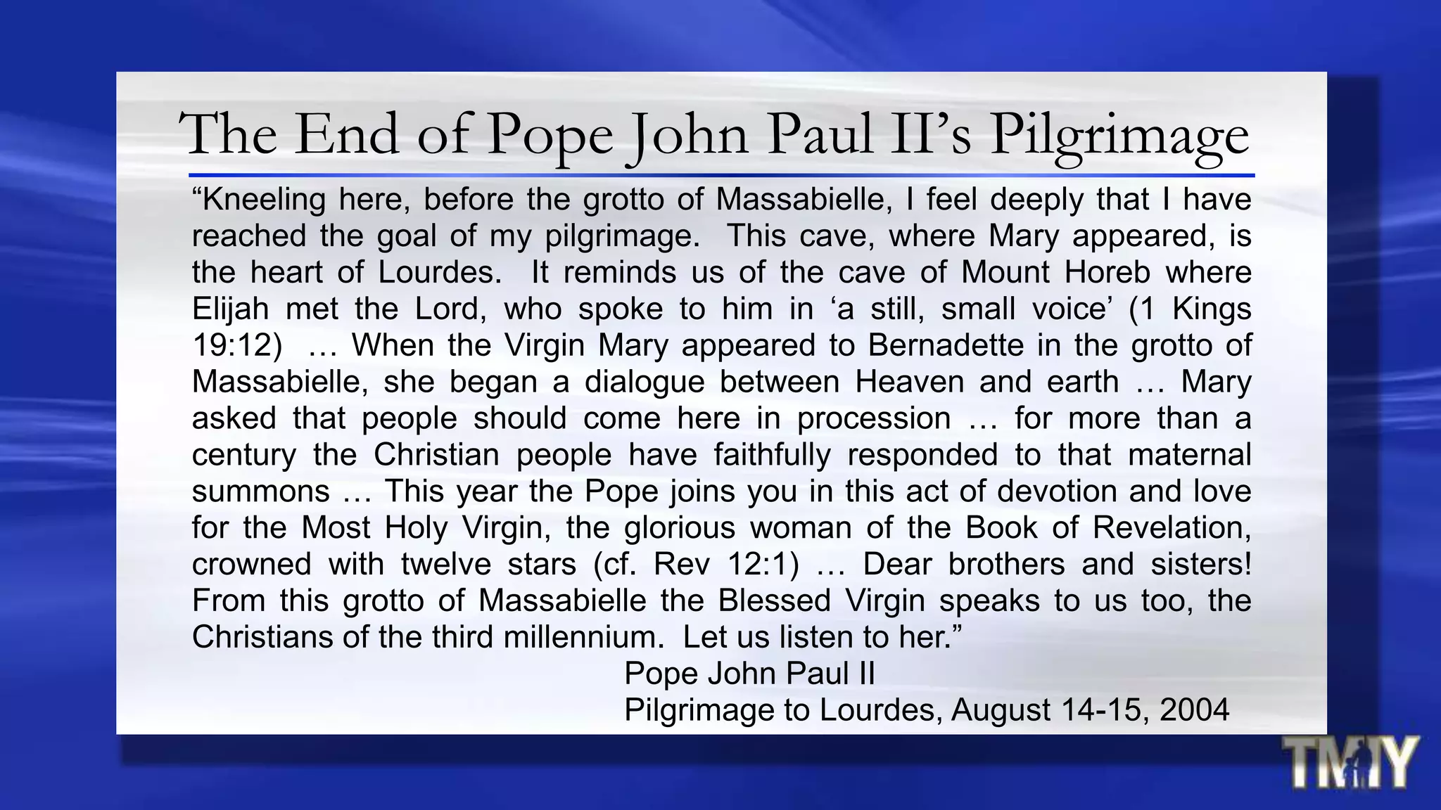 The End of Pope John Paul II’s Pilgrimage
“Kneeling here, before the grotto of Massabielle, I feel deeply that I have
reached the goal of my pilgrimage. This cave, where Mary appeared, is
the heart of Lourdes. It reminds us of the cave of Mount Horeb where
Elijah met the Lord, who spoke to him in „a still, small voice‟ (1 Kings
19:12) … When the Virgin Mary appeared to Bernadette in the grotto of
Massabielle, she began a dialogue between Heaven and earth … Mary
asked that people should come here in procession … for more than a
century the Christian people have faithfully responded to that maternal
summons … This year the Pope joins you in this act of devotion and love
for the Most Holy Virgin, the glorious woman of the Book of Revelation,
crowned with twelve stars (cf. Rev 12:1) … Dear brothers and sisters!
From this grotto of Massabielle the Blessed Virgin speaks to us too, the
Christians of the third millennium. Let us listen to her.”
Pope John Paul II
Pilgrimage to Lourdes, August 14-15, 2004
 
