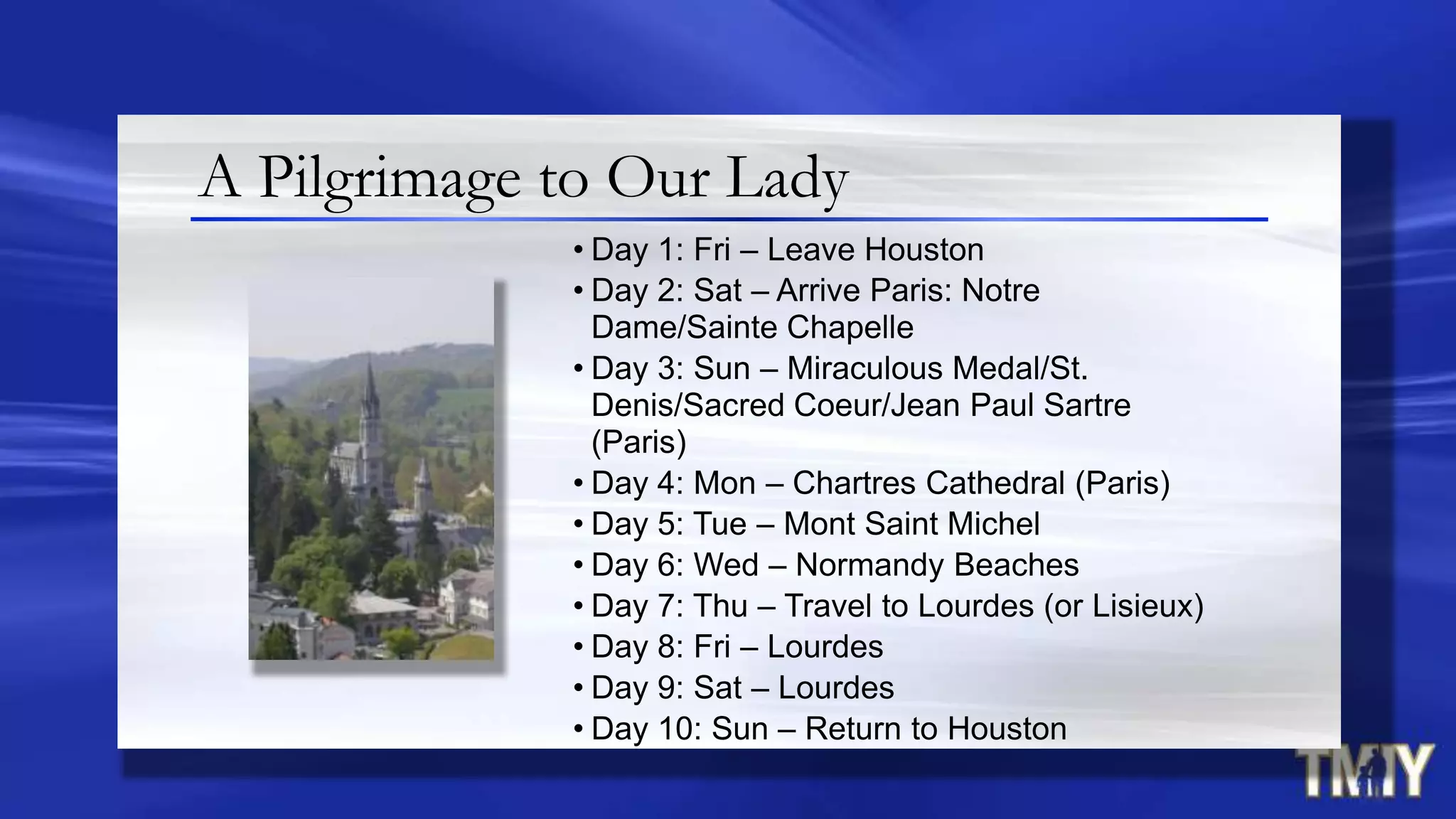 • Day 1: Fri – Leave Houston
• Day 2: Sat – Arrive Paris: Notre
Dame/Sainte Chapelle
• Day 3: Sun – Miraculous Medal/St.
Denis/Sacred Coeur/Jean Paul Sartre
(Paris)
• Day 4: Mon – Chartres Cathedral (Paris)
• Day 5: Tue – Mont Saint Michel
• Day 6: Wed – Normandy Beaches
• Day 7: Thu – Travel to Lourdes (or Lisieux)
• Day 8: Fri – Lourdes
• Day 9: Sat – Lourdes
• Day 10: Sun – Return to Houston
A Pilgrimage to Our Lady
 
