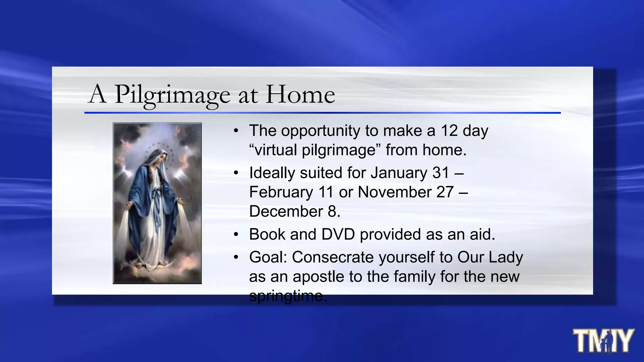 • The opportunity to make a 12 day
“virtual pilgrimage” from home.
• Ideally suited for January 31 –
February 11 or November 27 –
December 8.
• Book and DVD provided as an aid.
• Goal: Consecrate yourself to Our Lady
as an apostle to the family for the new
springtime.
A Pilgrimage at Home
 