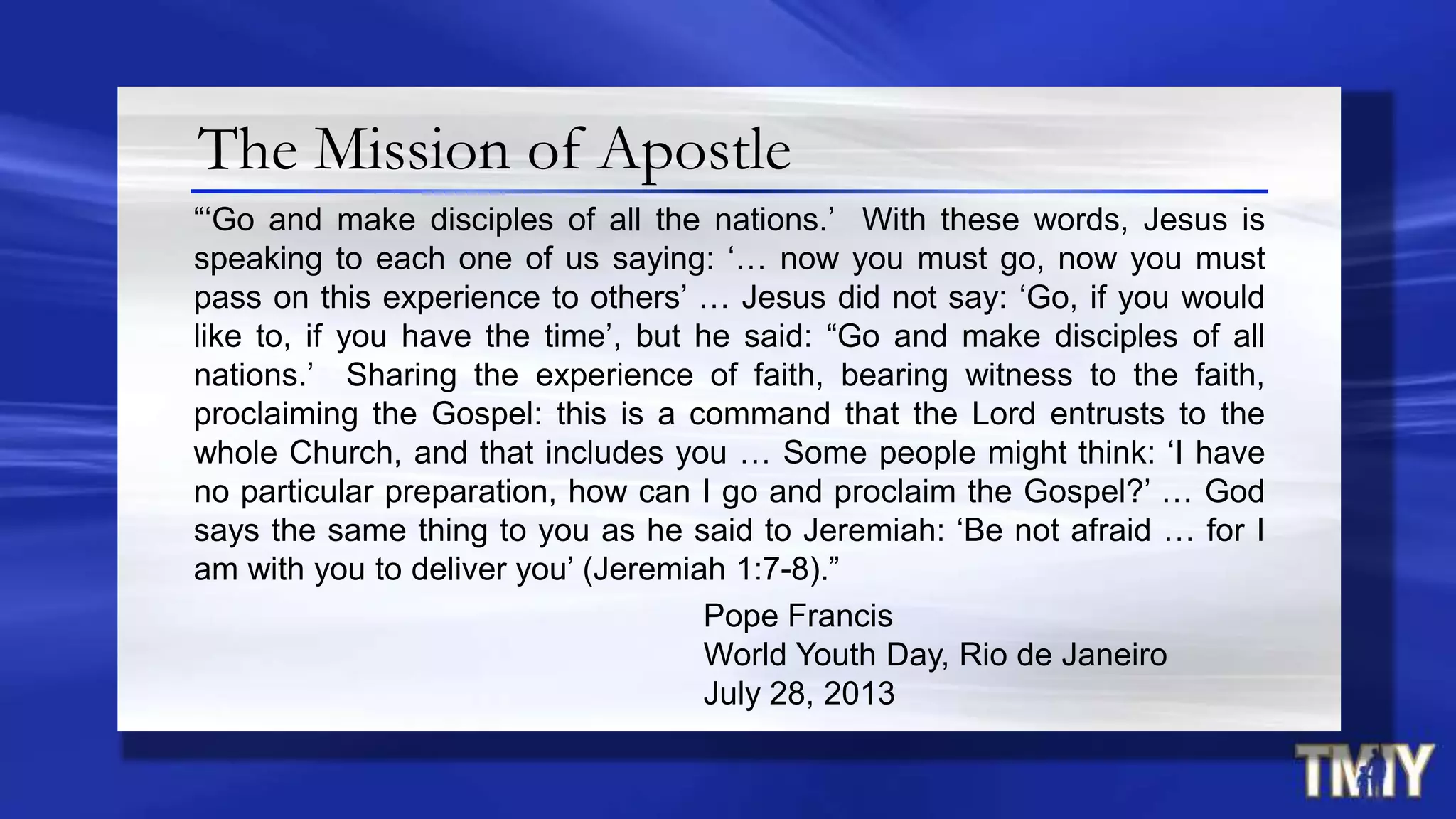 The Mission of Apostle
“„Go and make disciples of all the nations.‟ With these words, Jesus is
speaking to each one of us saying: „… now you must go, now you must
pass on this experience to others‟ … Jesus did not say: „Go, if you would
like to, if you have the time‟, but he said: “Go and make disciples of all
nations.‟ Sharing the experience of faith, bearing witness to the faith,
proclaiming the Gospel: this is a command that the Lord entrusts to the
whole Church, and that includes you … Some people might think: „I have
no particular preparation, how can I go and proclaim the Gospel?‟ … God
says the same thing to you as he said to Jeremiah: „Be not afraid … for I
am with you to deliver you‟ (Jeremiah 1:7-8).”
Pope Francis
World Youth Day, Rio de Janeiro
July 28, 2013
 