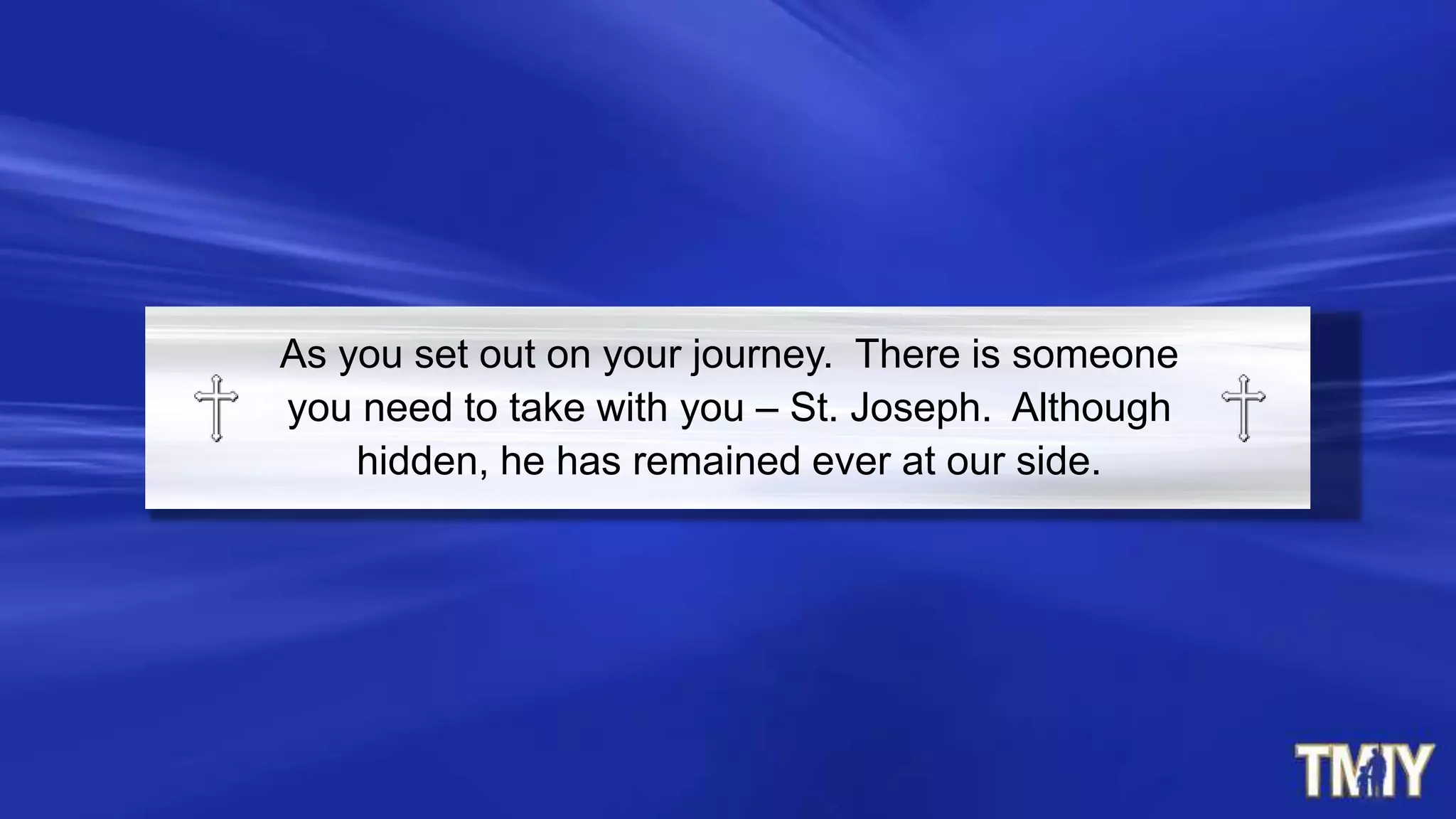 As you set out on your journey. There is someone
you need to take with you – St. Joseph. Although
hidden, he has remained ever at our side.
 