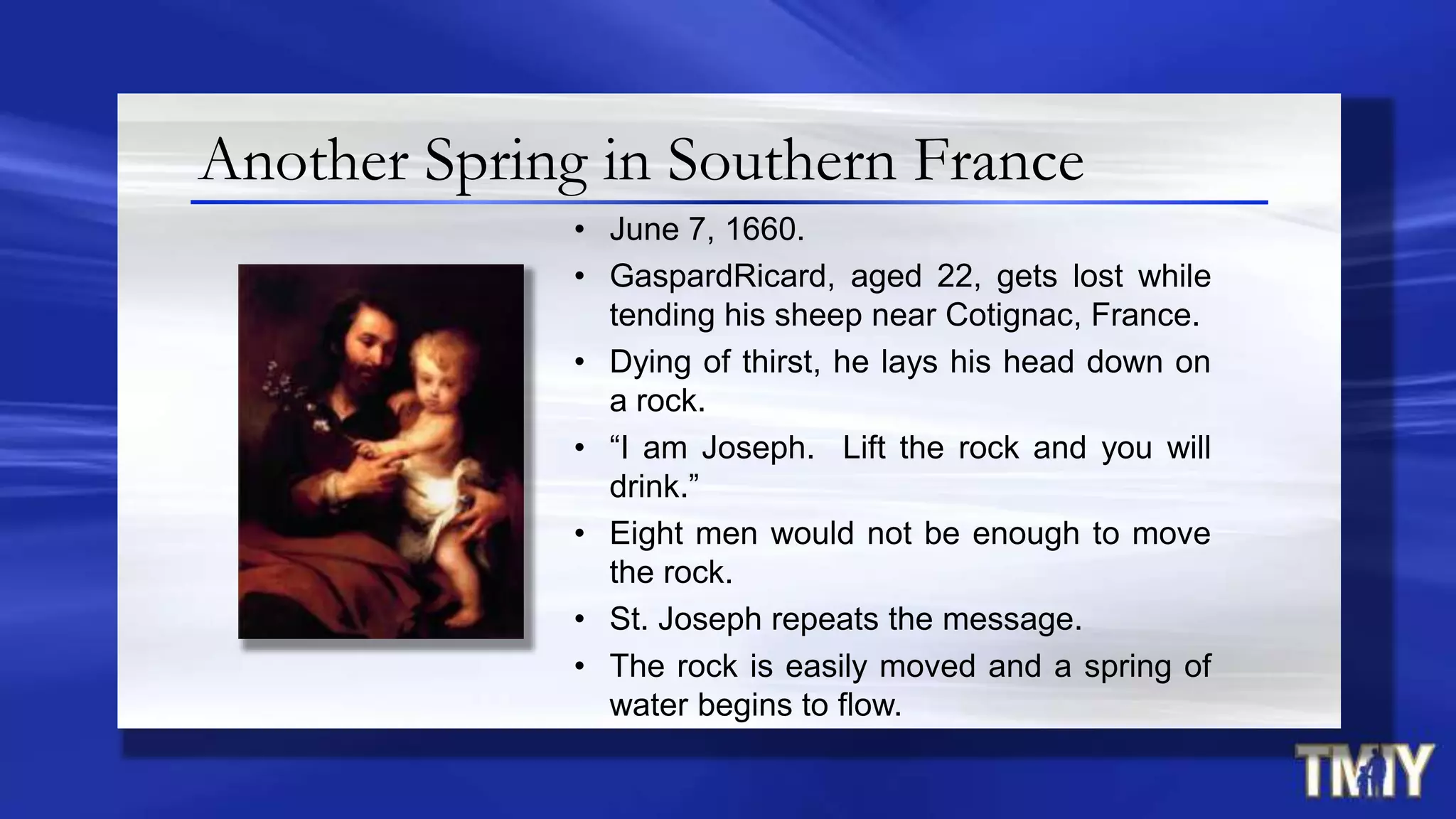 Another Spring in Southern France
• June 7, 1660.
• GaspardRicard, aged 22, gets lost while
tending his sheep near Cotignac, France.
• Dying of thirst, he lays his head down on
a rock.
• “I am Joseph. Lift the rock and you will
drink.”
• Eight men would not be enough to move
the rock.
• St. Joseph repeats the message.
• The rock is easily moved and a spring of
water begins to flow.
 