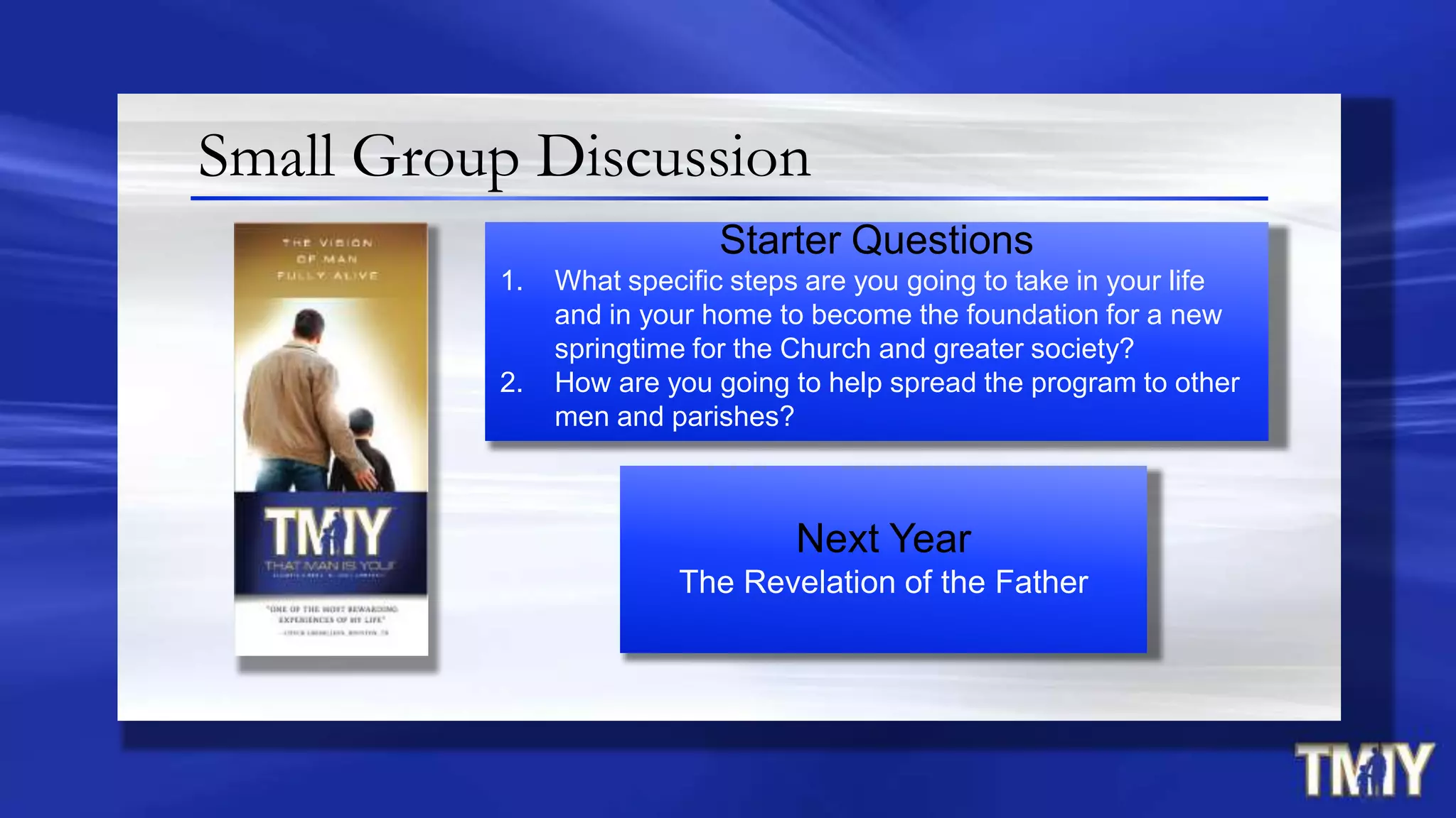 Small Group Discussion
Next Year
The Revelation of the Father
Starter Questions
1. What specific steps are you going to take in your life
and in your home to become the foundation for a new
springtime for the Church and greater society?
2. How are you going to help spread the program to other
men and parishes?
 