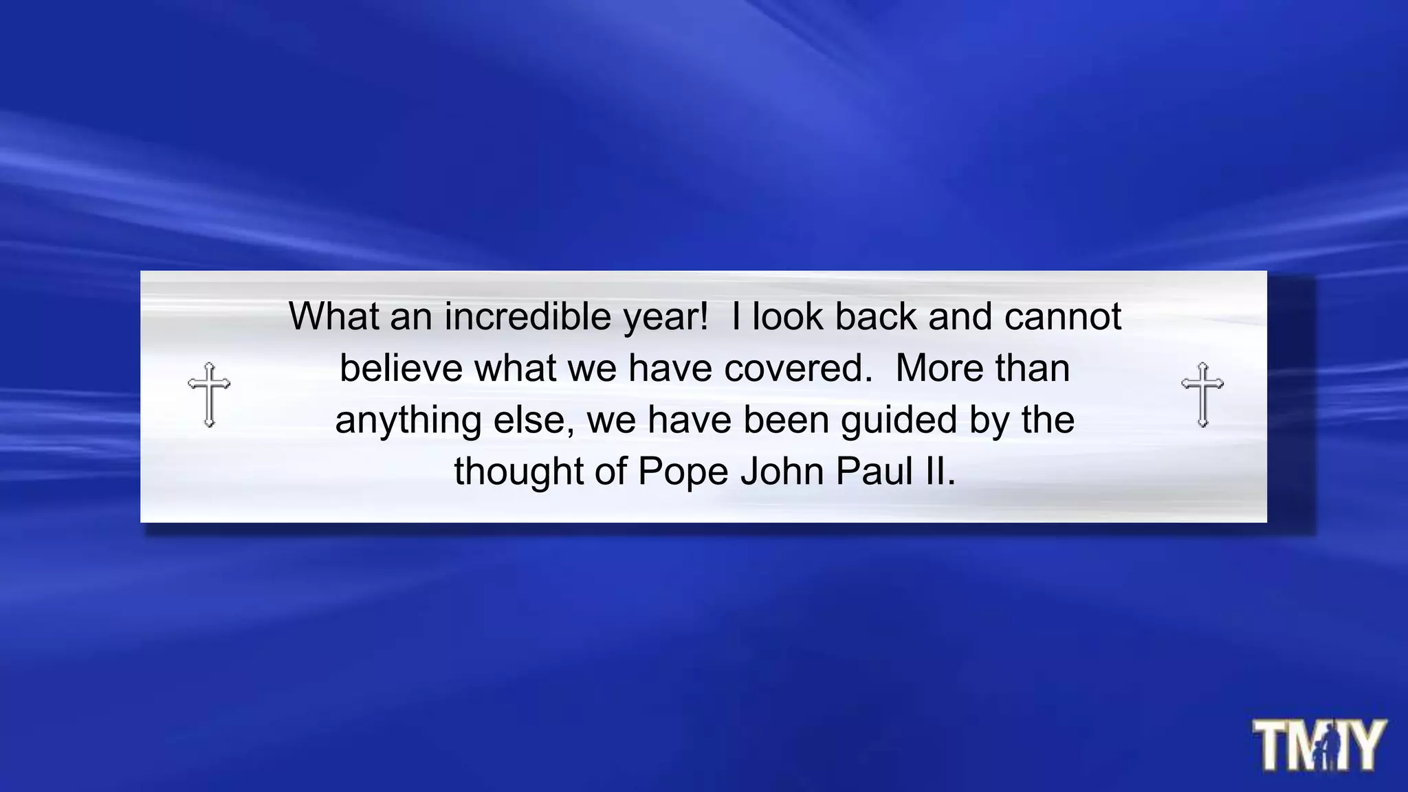What an incredible year! I look back and cannot
believe what we have covered. More than
anything else, we have been guided by the
thought of Pope John Paul II.
 