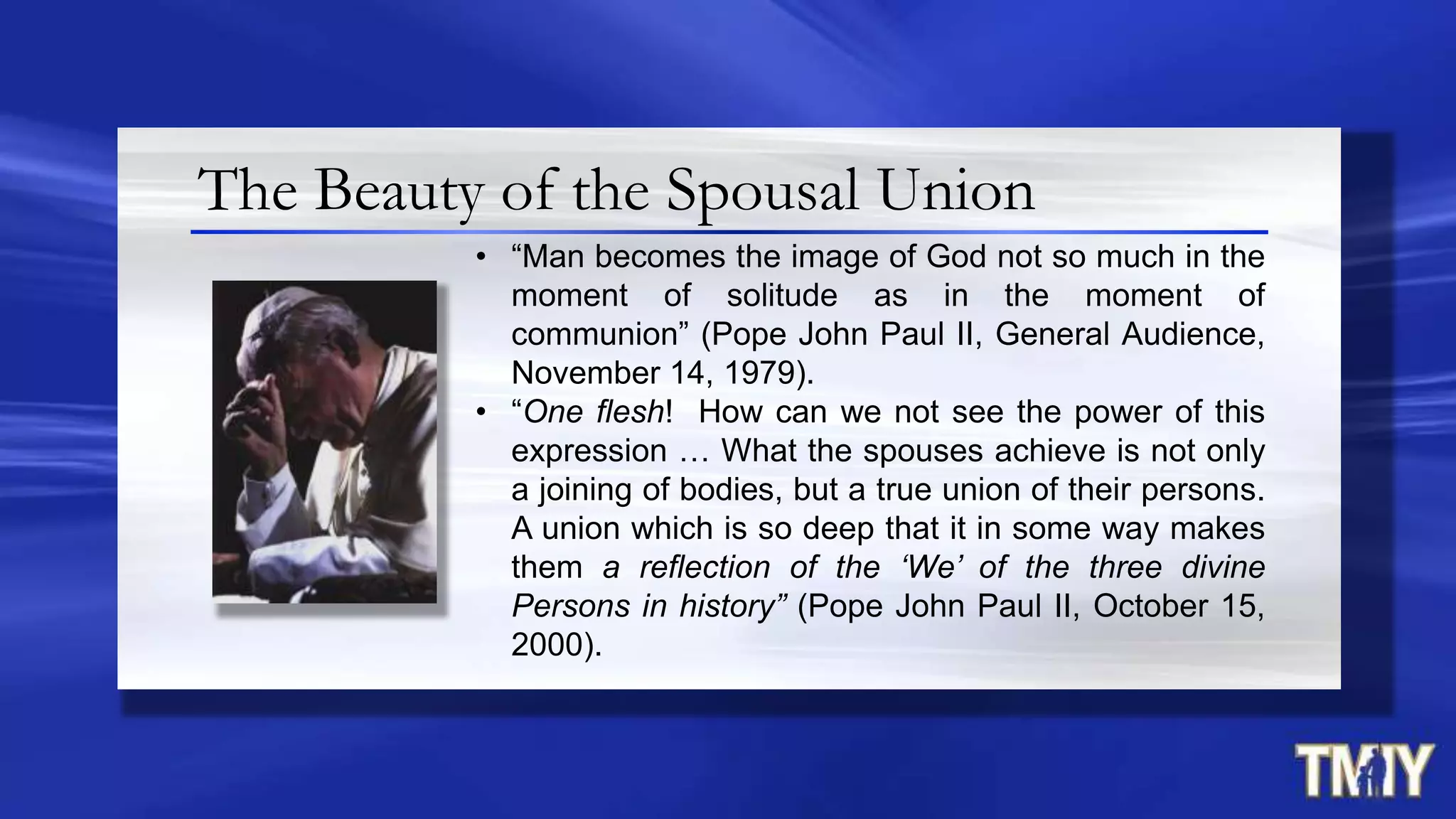 The Beauty of the Spousal Union
• “Man becomes the image of God not so much in the
moment of solitude as in the moment of
communion” (Pope John Paul II, General Audience,
November 14, 1979).
• “One flesh! How can we not see the power of this
expression … What the spouses achieve is not only
a joining of bodies, but a true union of their persons.
A union which is so deep that it in some way makes
them a reflection of the ‘We’ of the three divine
Persons in history” (Pope John Paul II, October 15,
2000).
 