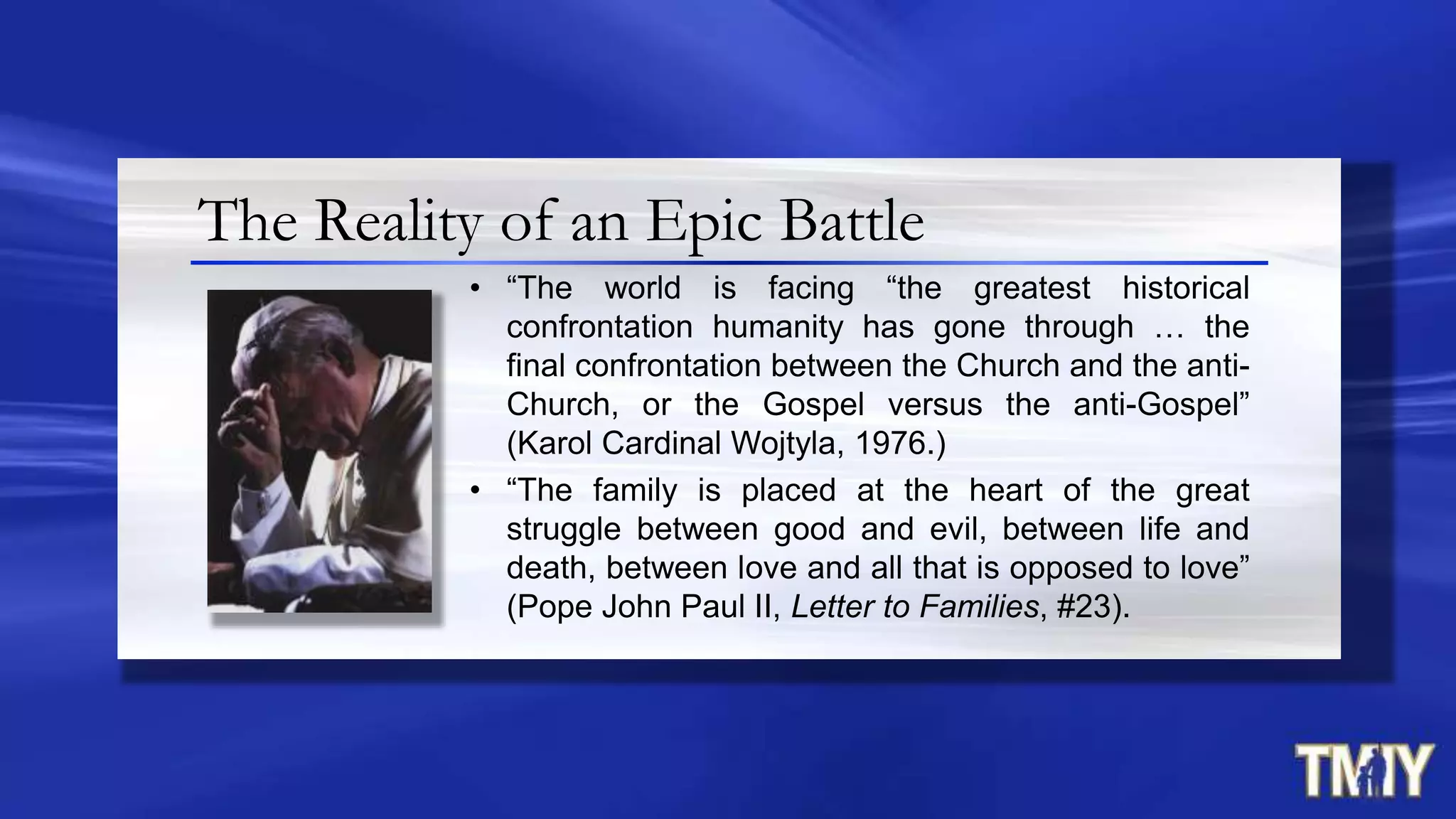 The Reality of an Epic Battle
• “The world is facing “the greatest historical
confrontation humanity has gone through … the
final confrontation between the Church and the anti-
Church, or the Gospel versus the anti-Gospel”
(Karol Cardinal Wojtyla, 1976.)
• “The family is placed at the heart of the great
struggle between good and evil, between life and
death, between love and all that is opposed to love”
(Pope John Paul II, Letter to Families, #23).
 