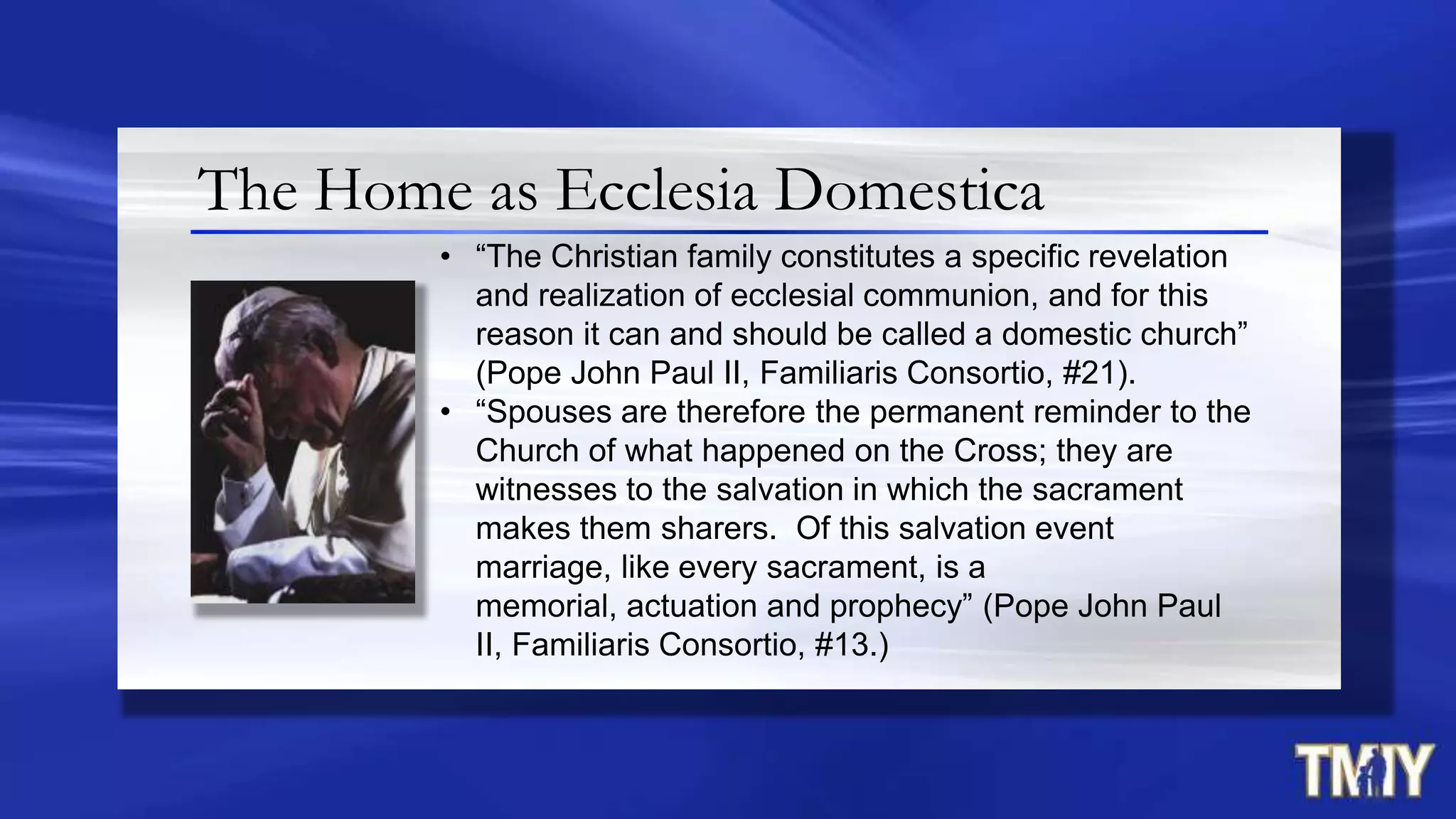 The Home as Ecclesia Domestica
• “The Christian family constitutes a specific revelation
and realization of ecclesial communion, and for this
reason it can and should be called a domestic church”
(Pope John Paul II, Familiaris Consortio, #21).
• “Spouses are therefore the permanent reminder to the
Church of what happened on the Cross; they are
witnesses to the salvation in which the sacrament
makes them sharers. Of this salvation event
marriage, like every sacrament, is a
memorial, actuation and prophecy” (Pope John Paul
II, Familiaris Consortio, #13.)
 