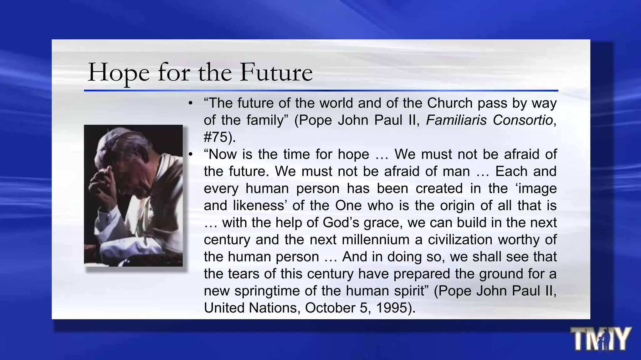 Hope for the Future
• “The future of the world and of the Church pass by way
of the family” (Pope John Paul II, Familiaris Consortio,
#75).
• “Now is the time for hope … We must not be afraid of
the future. We must not be afraid of man … Each and
every human person has been created in the „image
and likeness‟ of the One who is the origin of all that is
… with the help of God‟s grace, we can build in the next
century and the next millennium a civilization worthy of
the human person … And in doing so, we shall see that
the tears of this century have prepared the ground for a
new springtime of the human spirit” (Pope John Paul II,
United Nations, October 5, 1995).
 