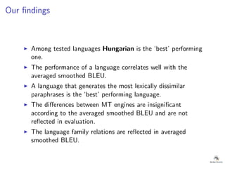 Our ﬁndings
◮ Among tested languages Hungarian is the ‘best’ performing
one.
◮ The performance of a language correlates well with the
averaged smoothed BLEU.
◮ A language that generates the most lexically dissimilar
paraphrases is the ‘best’ performing language.
◮ The diﬀerences between MT engines are insigniﬁcant
according to the averaged smoothed BLEU and are not
reﬂected in evaluation.
◮ The language family relations are reﬂected in averaged
smoothed BLEU.
 