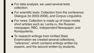 ■ For data analysis, we used several texts
collection.
■ For scientific texts: Collection from the conference
Dialogue (to 2003-2006), and Corpus Linguistics.
■ For news: Collection is made up of mass media
short articles such as: Lenta.ru, the Russian
newspaper, RBC, Independent Newspaper, and
Kompyulenta.
■ To research writings from Unified State
Examination we created several collections,
”reference”, which contains writings written by
experts, and the second written by students.
 