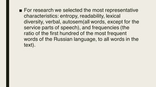 ■ For research we selected the most representative
characteristics: entropy, readability, lexical
diversity, verbal, autosem(all words, except for the
service parts of speech), and frequencies (the
ratio of the first hundred of the most frequent
words of the Russian language, to all words in the
text).
 