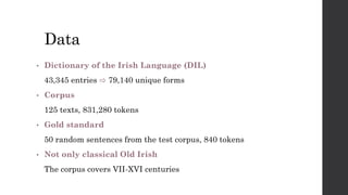 Data
• Dictionary of the Irish Language (DIL)
43,345 entries ⇨ 79,140 unique forms
• Corpus
125 texts, 831,280 tokens
• Gold standard
50 random sentences from the test corpus, 840 tokens
• Not only classical Old Irish
The corpus covers VII-XVI centuries
 