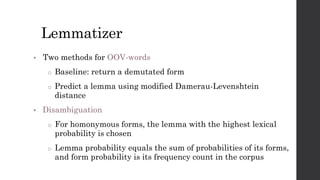 Lemmatizer
• Two methods for OOV-words
o Baseline: return a demutated form
o Predict a lemma using modified Damerau-Levenshtein
distance
• Disambiguation
o For homonymous forms, the lemma with the highest lexical
probability is chosen
o Lemma probability equals the sum of probabilities of its forms,
and form probability is its frequency count in the corpus
 