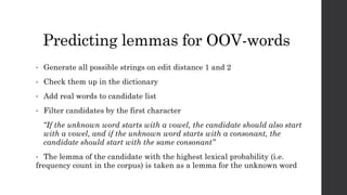 Predicting lemmas for OOV-words
• Generate all possible strings on edit distance 1 and 2
• Check them up in the dictionary
• Add real words to candidate list
• Filter candidates by the first character
“If the unknown word starts with a vowel, the candidate should also start
with a vowel, and if the unknown word starts with a consonant, the
candidate should start with the same consonant”
• The lemma of the candidate with the highest lexical probability (i.e.
frequency count in the corpus) is taken as a lemma for the unknown word
 