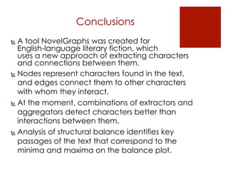 Conclusions
  A tool NovelGraphs was created for
English-language literary fiction, which
uses a new approach of extracting characters
and connections between them.
  Nodes represent characters found in the text,
and edges connect them to other characters
with whom they interact.
  At the moment, combinations of extractors and
aggregators detect characters better than
interactions between them.
  Analysis of structural balance identifies key
passages of the text that correspond to the
minima and maxima on the balance plot.
 